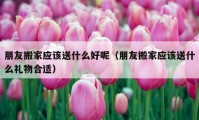 朋友搬家應(yīng)該送什么好呢（朋友搬家應(yīng)該送什么禮物合適）