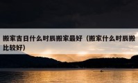 搬家吉日什么時(shí)辰搬家最好（搬家什么時(shí)辰搬比較好）