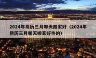 2024年陰歷三月哪天搬家好（2024年陰歷三月哪天搬家好熱的）