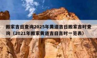 搬家吉日查詢2025年黃道吉日搬家吉時(shí)查詢（2021年搬家黃道吉日吉時(shí)一覽表）