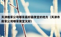 天津搬家公司哪家最好最便宜的地方（天津市搬家公司哪家便宜又好）