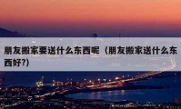 朋友搬家要送什么東西呢（朋友搬家送什么東西好?）