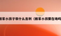 搬家小孩子帶什么吉利（搬家小孩要在場嗎）