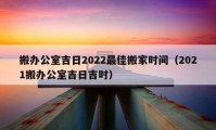 搬辦公室吉日2022最佳搬家時間（2021搬辦公室吉日吉時）