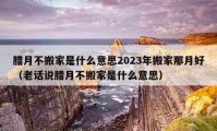 臘月不搬家是什么意思2023年搬家那月好（老話說臘月不搬家是什么意思）