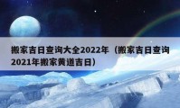 搬家吉日查詢大全2022年（搬家吉日查詢2021年搬家黃道吉日）