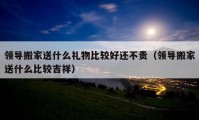 領(lǐng)導(dǎo)搬家送什么禮物比較好還不貴（領(lǐng)導(dǎo)搬家送什么比較吉祥）