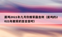 屬雞2021年幾月份搬家最吉利（屬雞的2021年搬家的吉日吉時(shí)）