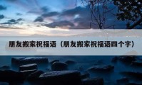 朋友搬家祝福語(yǔ)（朋友搬家祝福語(yǔ)四個(gè)字）