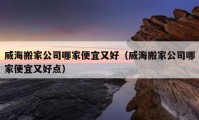 威海搬家公司哪家便宜又好（威海搬家公司哪家便宜又好點(diǎn)）