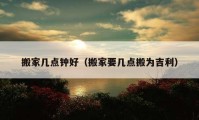 搬家?guī)c(diǎn)鐘好（搬家要幾點(diǎn)搬為吉利）