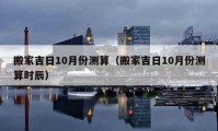 搬家吉日10月份測算（搬家吉日10月份測算時辰）