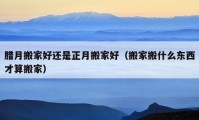 臘月搬家好還是正月搬家好（搬家搬什么東西才算搬家）