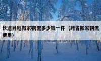 長途異地搬家物流多少錢一件（跨省搬家物流費(fèi)用）