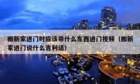 搬新家進門時應(yīng)該帶什么東西進門視頻（搬新家進門說什么吉利話）