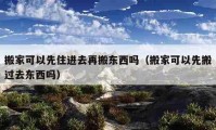 搬家可以先住進(jìn)去再搬東西嗎（搬家可以先搬過去東西嗎）