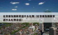 北京朋友搬新家送什么禮物（北京朋友搬新家送什么禮物合適）