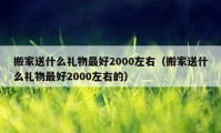 搬家送什么禮物最好2000左右（搬家送什么禮物最好2000左右的）