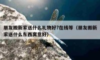 朋友搬新家送什么禮物好?在線等（朋友搬新家送什么東西寓意好）