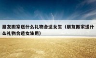 朋友搬家送什么禮物合適女生（朋友搬家送什么禮物合適女生用）