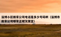 淄博小區(qū)搬家公司電話是多少號碼啊（淄博市搬家公司哪家正規(guī)又便宜）