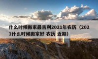 什么時(shí)候搬家最吉利2021年農(nóng)歷（2021什么時(shí)候搬家好 農(nóng)歷 近期）