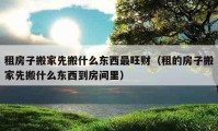 租房子搬家先搬什么東西最旺財（租的房子搬家先搬什么東西到房間里）