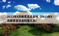 2023年8月搬家吉日吉時(shí)（2023年8月搬家吉日吉時(shí)是幾點(diǎn)）