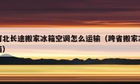 河北長途搬家冰箱空調(diào)怎么運(yùn)輸（跨省搬家冰箱）