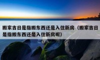 搬家吉日是指搬東西還是入住新房（搬家吉日是指搬東西還是入住新房呢）