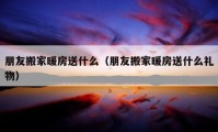 朋友搬家暖房送什么（朋友搬家暖房送什么禮物）