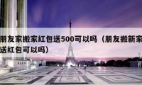 朋友家搬家紅包送500可以嗎（朋友搬新家送紅包可以嗎）