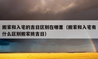 搬家和入宅的吉日區(qū)別在哪里（搬家和入宅有什么區(qū)別搬家挑吉日）