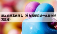 朋友搬新家送什么（朋友搬新家送什么禮物好寓意好）