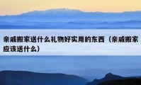 親戚搬家送什么禮物好實(shí)用的東西（親戚搬家應(yīng)該送什么）