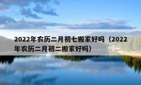 2022年農(nóng)歷二月初七搬家好嗎（2022年農(nóng)歷二月初二搬家好嗎）