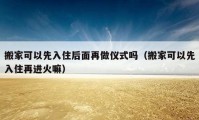 搬家可以先入住后面再做儀式嗎（搬家可以先入住再進(jìn)火嘛）