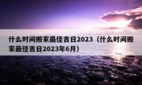 什么時間搬家最佳吉日2023（什么時間搬家最佳吉日2023年6月）