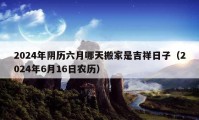 2024年陰歷六月哪天搬家是吉祥日子（2024年6月16日農(nóng)歷）