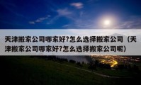 天津搬家公司哪家好?怎么選擇搬家公司（天津搬家公司哪家好?怎么選擇搬家公司呢）