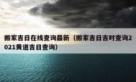 搬家吉日在線查詢最新（搬家吉日吉時(shí)查詢2021黃道吉日查詢）