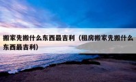 搬家先搬什么東西最吉利（租房搬家先搬什么東西最吉利）