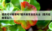 臘月可以搬家嗎?臘月搬家吉日大全（臘月能搬家么?）