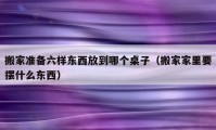 搬家準(zhǔn)備六樣?xùn)|西放到哪個(gè)桌子（搬家家里要擺什么東西）