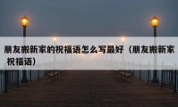 朋友搬新家的祝福語(yǔ)怎么寫最好（朋友搬新家 祝福語(yǔ)）