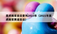 屬虎搬家吉日查詢2023年（2021年屬虎搬家黃道吉日）