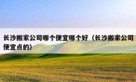 長沙搬家公司哪個(gè)便宜哪個(gè)好（長沙搬家公司便宜點(diǎn)的）