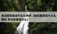 朋友搬家送點(diǎn)什么禮物好（朋友搬家送什么禮物好 喬遷新居送什么）