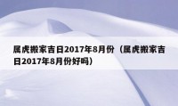 屬虎搬家吉日2017年8月份（屬虎搬家吉日2017年8月份好嗎）