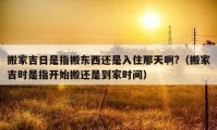 搬家吉日是指搬東西還是入住那天啊?（搬家吉時(shí)是指開始搬還是到家時(shí)間）